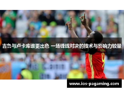 吉鲁与卢卡库谁更出色 一场锋线对决的技术与影响力较量