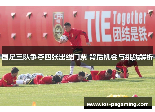 国足三队争夺四张出线门票 背后机会与挑战解析