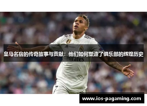皇马名宿的传奇故事与贡献：他们如何塑造了俱乐部的辉煌历史