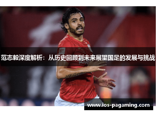 范志毅深度解析：从历史回顾到未来展望国足的发展与挑战